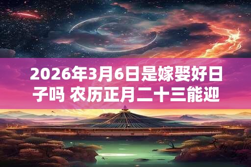 2026年3月6日是嫁娶好日子吗 农历正月二十三能迎亲吗