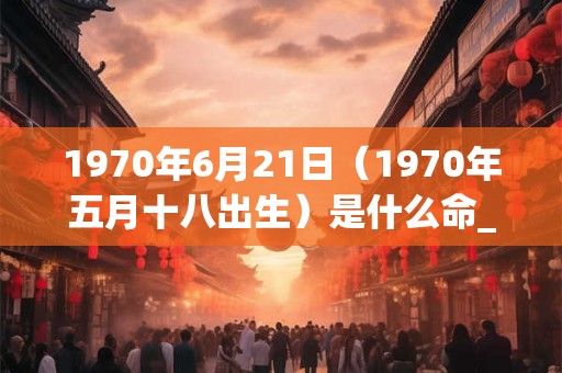 1970年6月21日（1970年五月十八出生）是什么命_命运如何