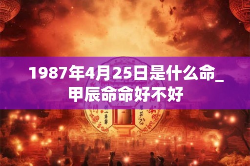 1987年4月25日是什么命_甲辰命命好不好 1987年4月25日是什么命_甲辰命命好不好