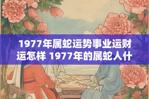 1977年属蛇运势事业运财运怎样 1977年的属蛇人什么命