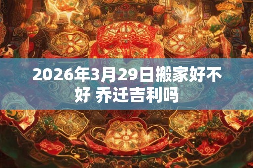 2026年3月29日搬家好不好 乔迁吉利吗