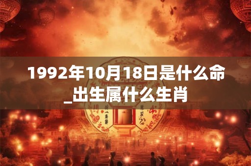 1992年10月18日是什么命_出生属什么生肖 1992年10月18日是什么命_出生属什么生肖