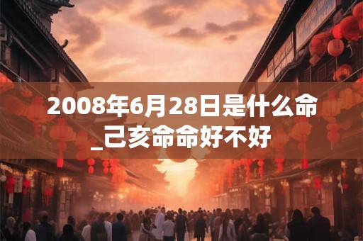 2008年6月28日是什么命_己亥命命好不好 2008年6月28日是什么命_己亥命命好不好