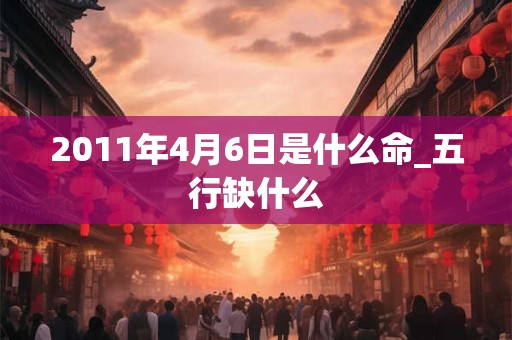 2011年4月6日是什么命_五行缺什么 2011年4月6日是什么命_五行缺什么