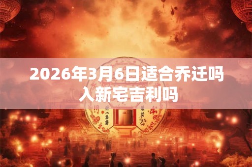2026年3月6日适合乔迁吗 入新宅吉利吗