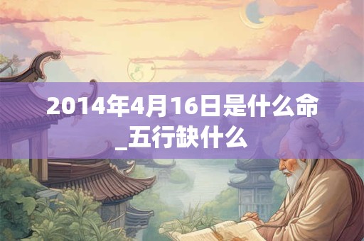 2014年4月16日是什么命_五行缺什么 2014年4月16日是什么命_五行缺什么