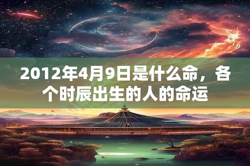 2012年4月9日是什么命,各个时辰出生的人的命运 2012年4月9日是什么命,各个时辰出生的人的命运