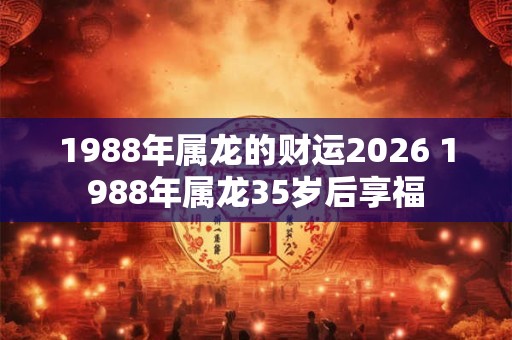 1988年属龙的财运2026 1988年属龙35岁后享福