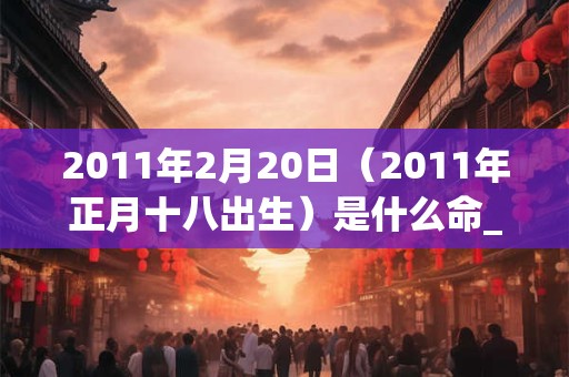 2011年2月20日(2011年正月十八出生)是什么命_命运如何 2011年2月20日(2011年正月十八出生)是什么命_命运如何