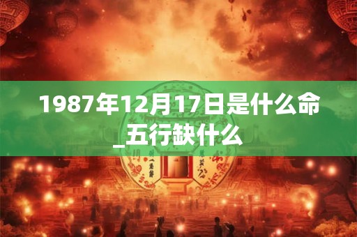 1987年12月17日是什么命_五行缺什么 1987年12月17日是什么命_五行缺什么