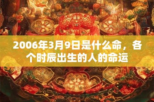 2006年3月9日是什么命,各个时辰出生的人的命运 2006年3月9日是什么命,各个时辰出生的人的命运