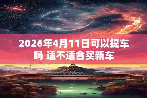 2026年4月11日可以提车吗 适不适合买新车