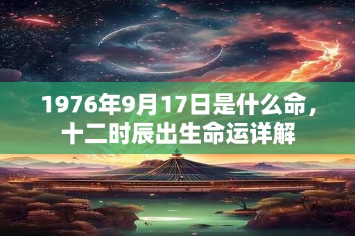 1976年9月17日是什么命,十二时辰出生命运详解 1976年9月17日是什么命,十二时辰出生命运详解