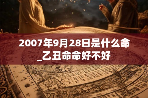 2007年9月28日是什么命_乙丑命命好不好 2007年9月28日是什么命_乙丑命命好不好
