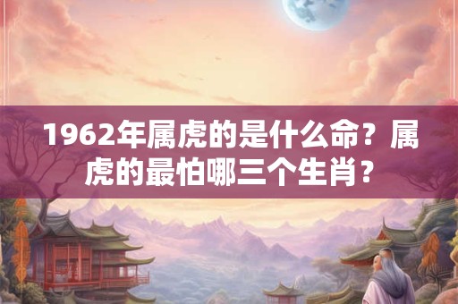 1962年属虎的是什么命？属虎的最怕哪三个生肖？
