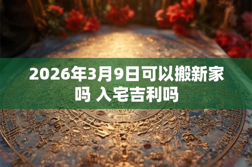 2026年3月9日可以搬新家吗 入宅吉利吗