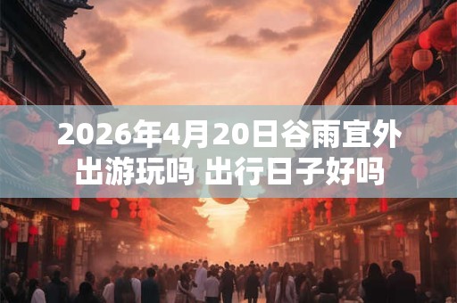 2026年4月20日谷雨宜外出游玩吗 出行日子好吗