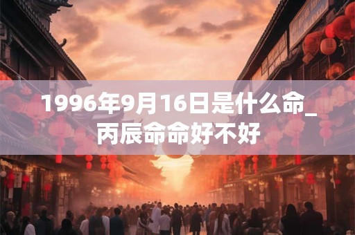 1996年9月16日是什么命_丙辰命命好不好 1996年9月16日是什么命_丙辰命命好不好