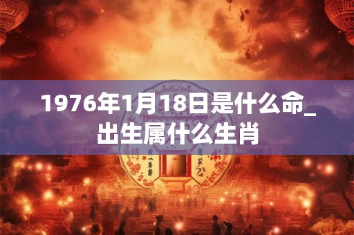 1976年1月18日是什么命_出生属什么生肖 1976年1月18日是什么命_出生属什么生肖