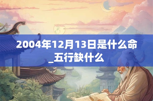 2004年12月13日是什么命_五行缺什么
