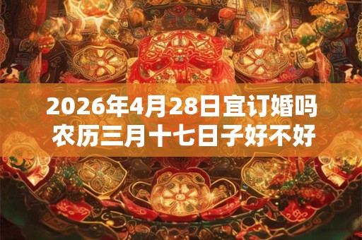 2026年4月28日宜订婚吗 农历三月十七日子好不好 2026年4月28日宜订婚吗 农历三月十七日子好不好