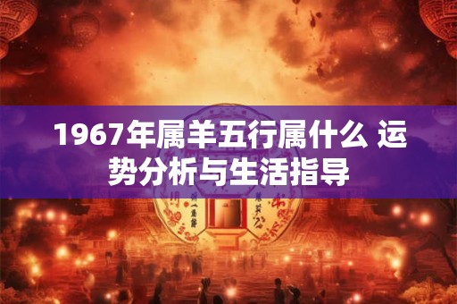 1967年属羊五行属什么 运势分析与生活指导 1967年属羊五行属什么 运势分析与生活指导