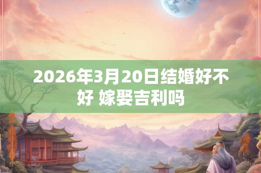 2026年3月20日结婚好不好 嫁娶吉利吗 2026年3月20日结婚好不好 嫁娶吉利吗