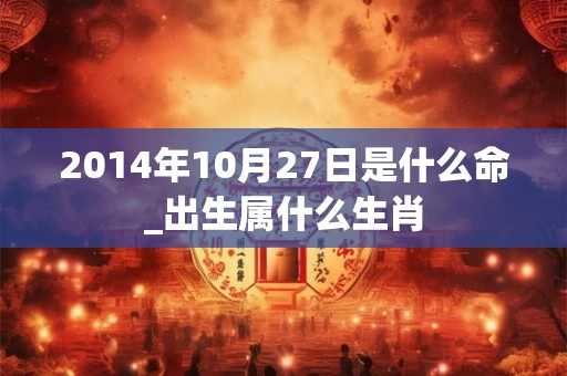 2014年10月27日是什么命_出生属什么生肖 2014年10月27日是什么命_出生属什么生肖