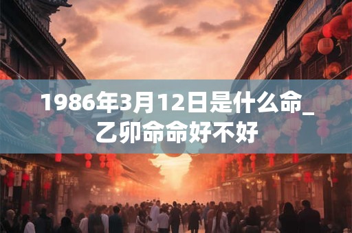 1986年3月12日是什么命_乙卯命命好不好