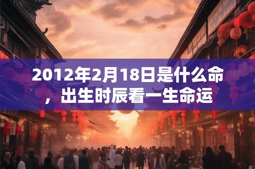 2012年2月18日是什么命,出生时辰看一生命运 2012年2月18日是什么命,出生时辰看一生命运