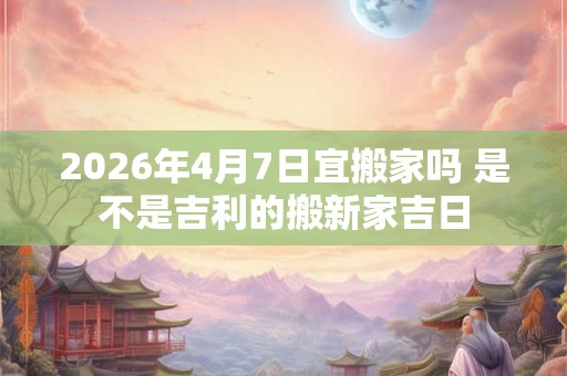 2026年4月7日宜搬家吗 是不是吉利的搬新家吉日