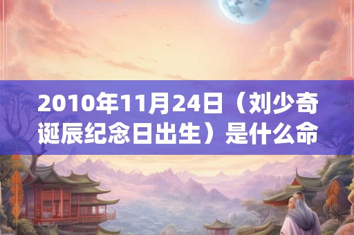 2010年11月24日（刘少奇诞辰纪念日出生）是什么命_命运如何