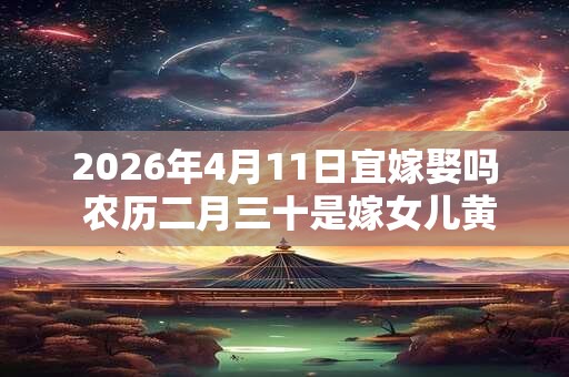 2026年4月11日宜嫁娶吗 农历二月三十是嫁女儿黄道吉日吗 2026年4月11日宜嫁娶吗 农历二月三十是嫁女儿黄道吉日吗
