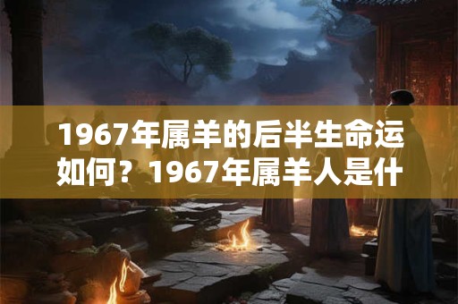 1967年属羊的后半生命运如何？1967年属羊人是什么命？