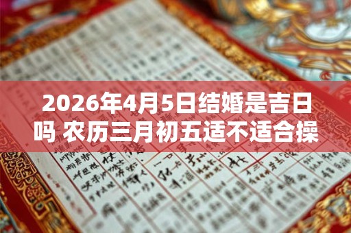 2026年4月5日结婚是吉日吗 农历三月初五适不适合操办婚嫁之事