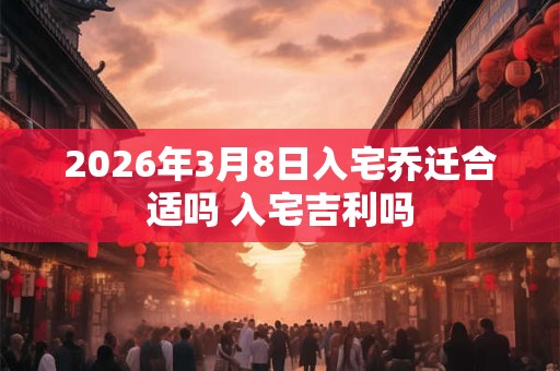 2026年3月8日入宅乔迁合适吗 入宅吉利吗