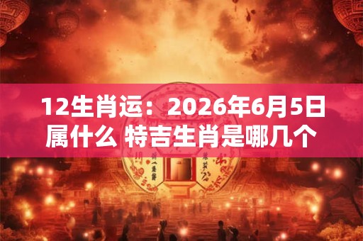 12生肖运:2026年6月5日属什么 特吉生肖是哪几个 12生肖运:2026年6月5日属什么 特吉生肖是哪几个