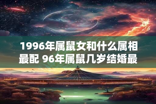 1996年属鼠女和什么属相最配 96年属鼠几岁结婚最好 1996年属鼠女和什么属相最配 96年属鼠几岁结婚最好