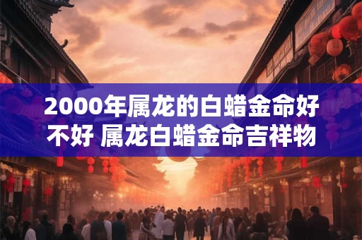 2000年属龙的白蜡金命好不好 属龙白蜡金命吉祥物