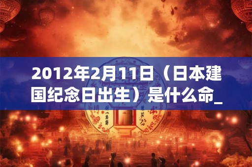 2012年2月11日（日本建国纪念日出生）是什么命_命运如何