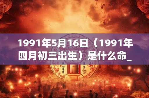 1991年5月16日（1991年四月初三出生）是什么命_命运如何