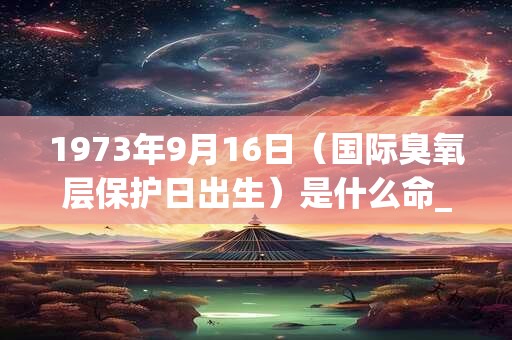 1973年9月16日(国际臭氧层保护日出生)是什么命_命运如何 1973年9月16日(国际臭氧层保护日出生)是什么命_命运如何