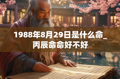 1988年8月29日是什么命_丙辰命命好不好 1988年8月29日是什么命_丙辰命命好不好