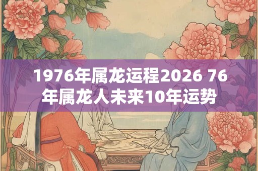 1976年属龙运程2026 76年属龙人未来10年运势 1976年属龙运程2026 76年属龙人未来10年运势