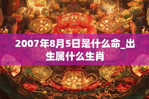 2007年8月5日是什么命_出生属什么生肖 2007年8月5日是什么命_出生属什么生肖