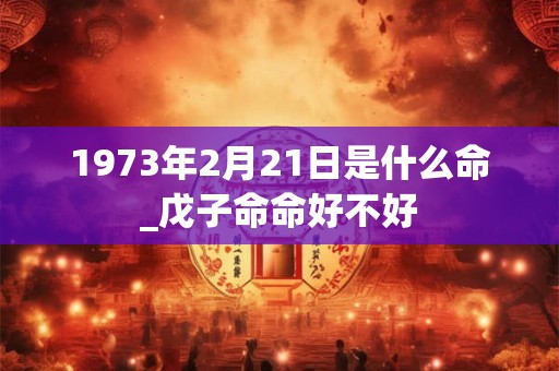 1973年2月21日是什么命_戊子命命好不好 1973年2月21日是什么命_戊子命命好不好
