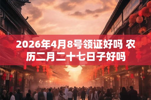 2026年4月8号领证好吗 农历二月二十七日子好吗
