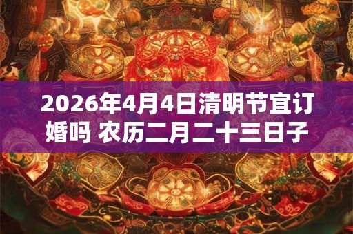 2026年4月4日清明节宜订婚吗 农历二月二十三日子好不好