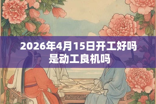 2026年4月15日开工好吗 是动工良机吗