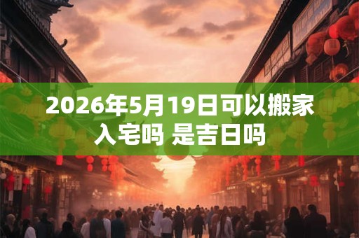 2026年5月19日可以搬家入宅吗 是吉日吗 2026年5月19日可以搬家入宅吗 是吉日吗